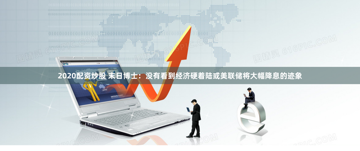 2020配资炒股 末日博士：没有看到经济硬着陆或美联储将大幅降息的迹象