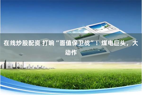 在线炒股配资 打响“面值保卫战”！煤电巨头，大动作