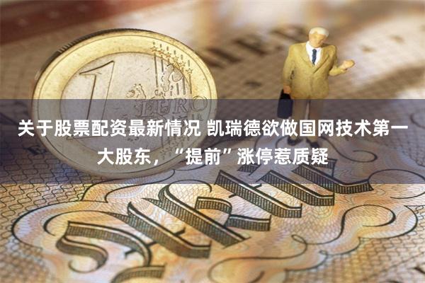 关于股票配资最新情况 凯瑞德欲做国网技术第一大股东，“提前”涨停惹质疑