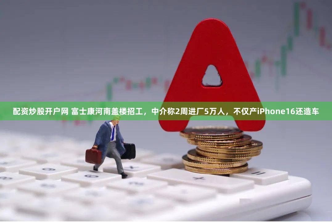 配资炒股开户网 富士康河南盖楼招工，中介称2周进厂5万人，不仅产iPhone16还造车