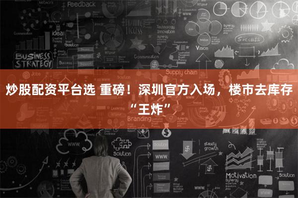 炒股配资平台选 重磅！深圳官方入场，楼市去库存“王炸”