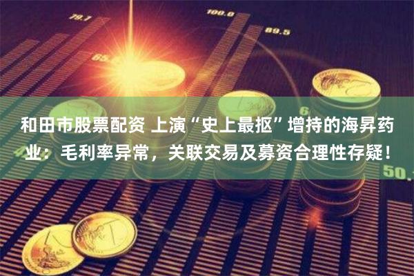 和田市股票配资 上演“史上最抠”增持的海昇药业：毛利率异常，关联交易及募资合理性存疑！