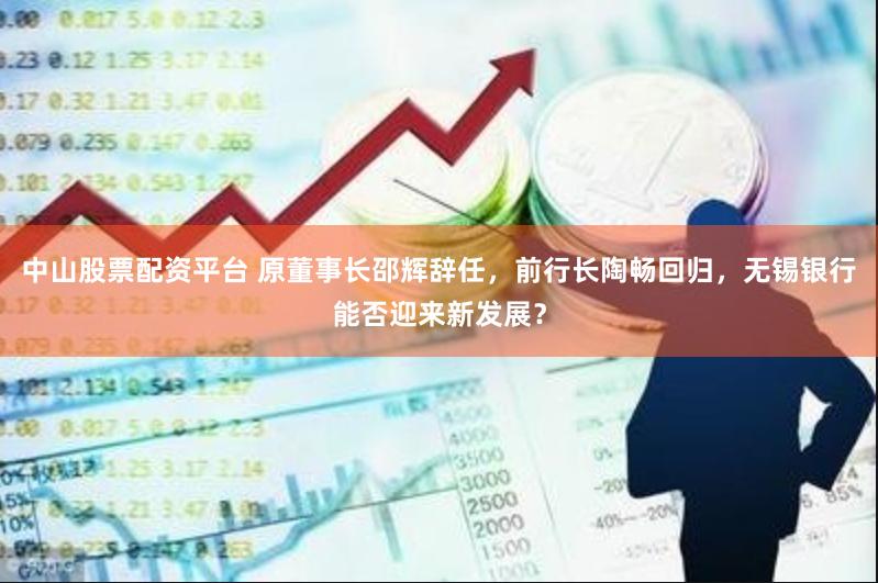 中山股票配资平台 原董事长邵辉辞任，前行长陶畅回归，无锡银行能否迎来新发展？
