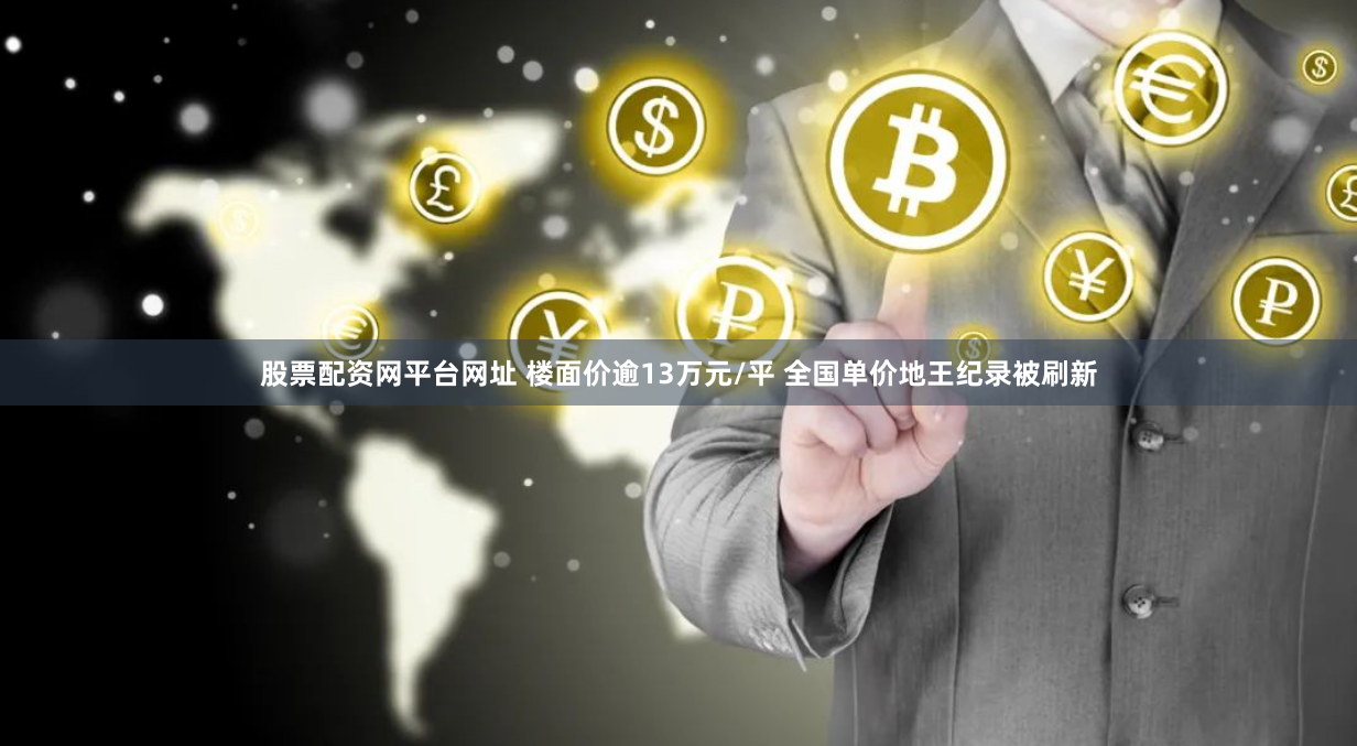 股票配资网平台网址 楼面价逾13万元/平 全国单价地王纪录被刷新