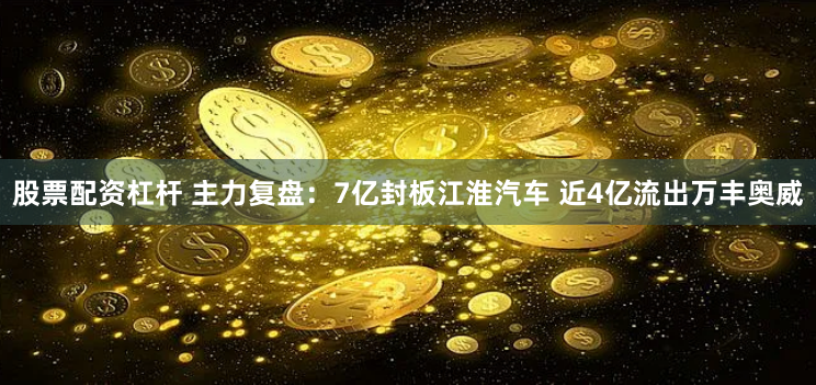 股票配资杠杆 主力复盘：7亿封板江淮汽车 近4亿流出万丰奥威