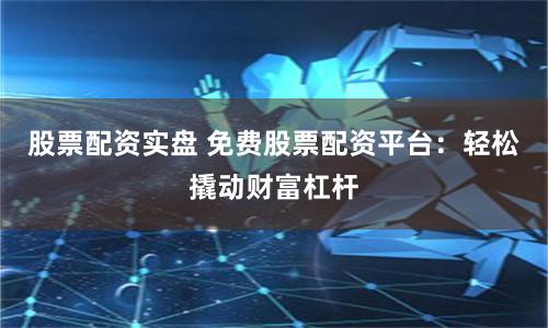 股票配资实盘 免费股票配资平台：轻松撬动财富杠杆