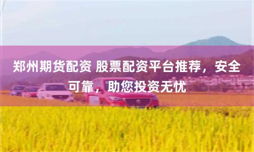 郑州期货配资 股票配资平台推荐，安全可靠，助您投资无忧