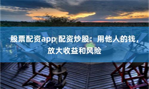股票配资app 配资炒股：用他人的钱，放大收益和风险
