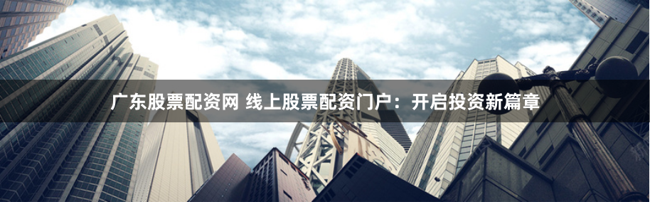 广东股票配资网 线上股票配资门户：开启投资新篇章