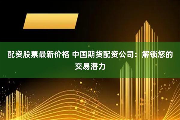 配资股票最新价格 中国期货配资公司：解锁您的交易潜力