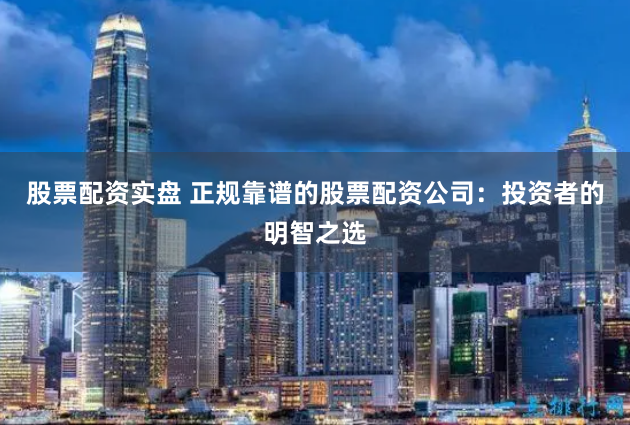 股票配资实盘 正规靠谱的股票配资公司：投资者的明智之选