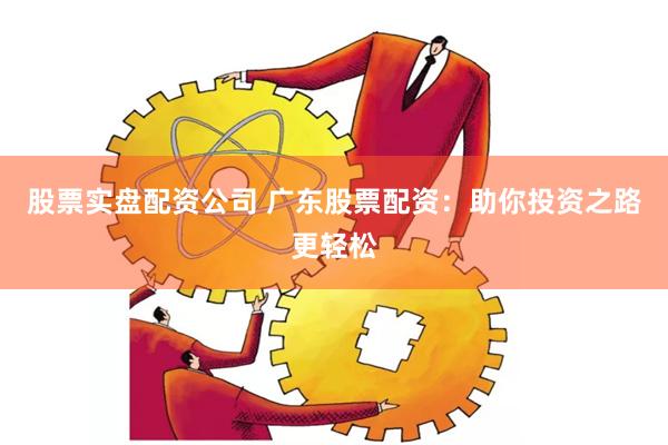 股票实盘配资公司 广东股票配资：助你投资之路更轻松