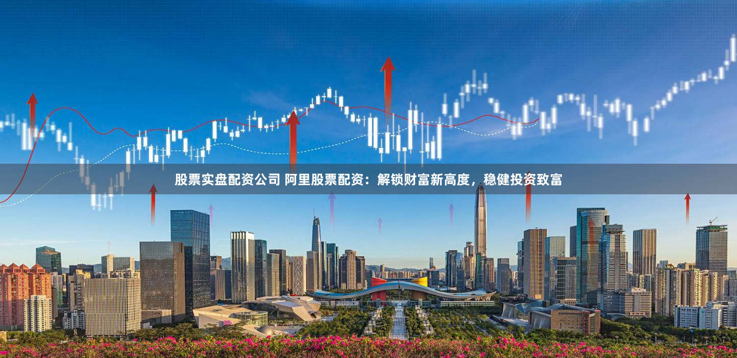 股票实盘配资公司 阿里股票配资：解锁财富新高度，稳健投资致富