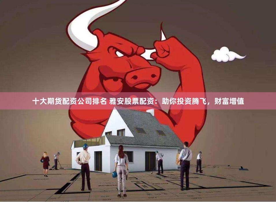 十大期货配资公司排名 雅安股票配资：助你投资腾飞，财富增值