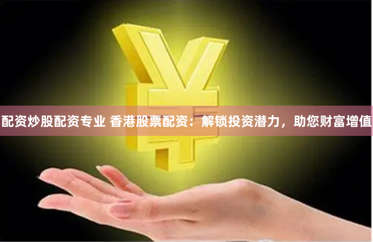 配资炒股配资专业 香港股票配资：解锁投资潜力，助您财富增值