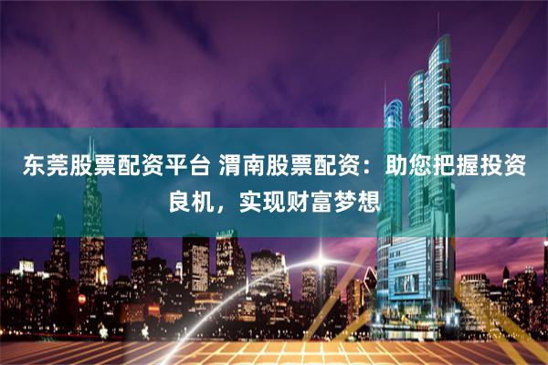 东莞股票配资平台 渭南股票配资：助您把握投资良机，实现财富梦想