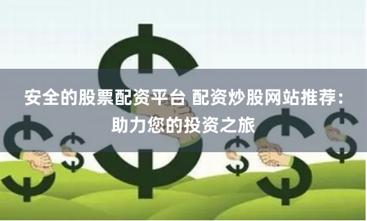 安全的股票配资平台 配资炒股网站推荐:助力您的投资之旅