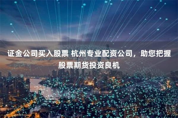 证金公司买入股票 杭州专业配资公司,助您把握股票期货投资良机