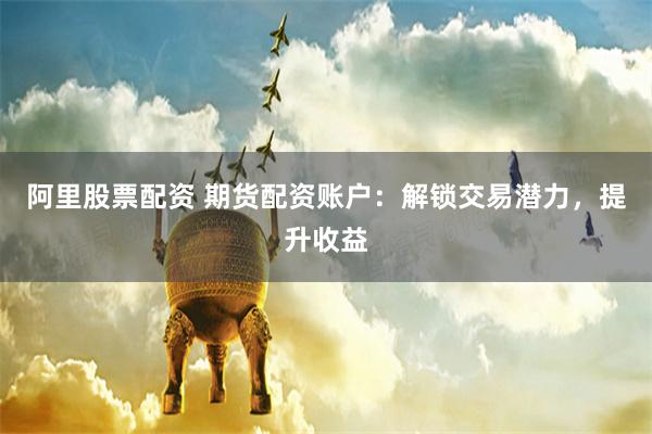 阿里股票配资 期货配资账户:解锁交易潜力,提升收益