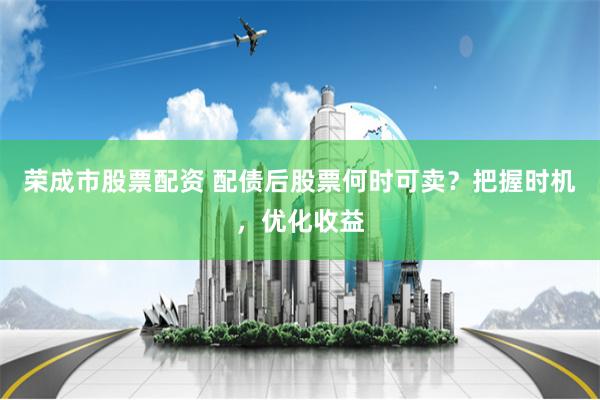 荣成市股票配资 配债后股票何时可卖？把握时机，优化收益
