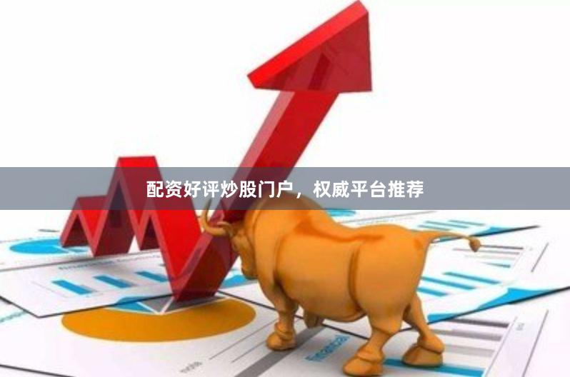 配资好评炒股门户，权威平台推荐