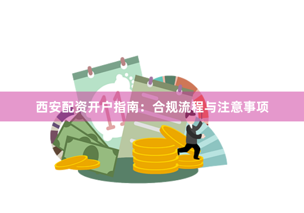 西安配资开户指南：合规流程与注意事项